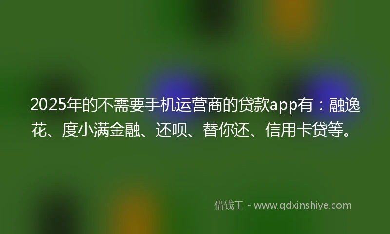 2025年的不需要手机运营商的贷款app有：融逸花、度小满金融、还呗、替你还、信用卡贷等。