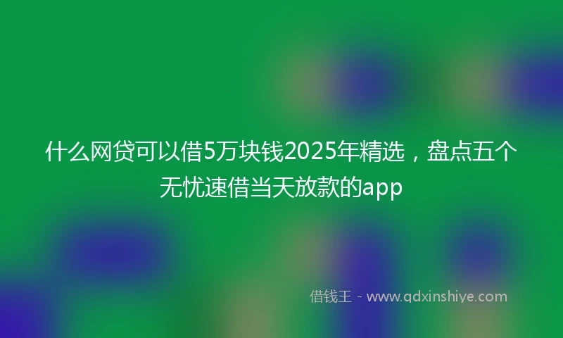 什么网贷可以借5万块钱2025年精选，盘点五个无忧速借当天放款的app
