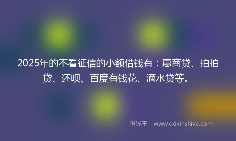 2025年的不看征信的小额借钱有：惠商贷、拍拍贷、还呗、百度有钱花、滴水贷等。