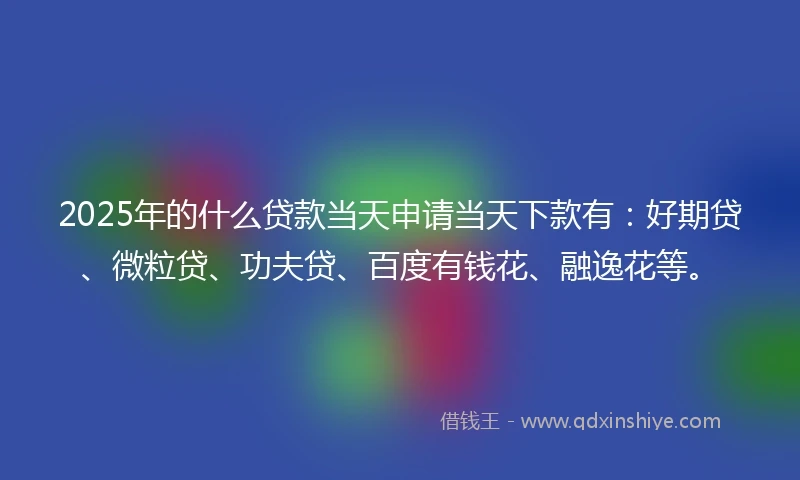 2025年的什么贷款当天申请当天下款有：好期贷、微粒贷、功夫贷、百度有钱花、融逸花等。