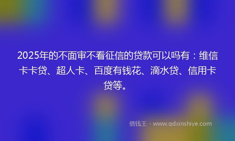 2025年的不面审不看征信的贷款可以吗有：维信卡卡贷、超人卡、百度有钱花、滴水贷、信用卡贷等。