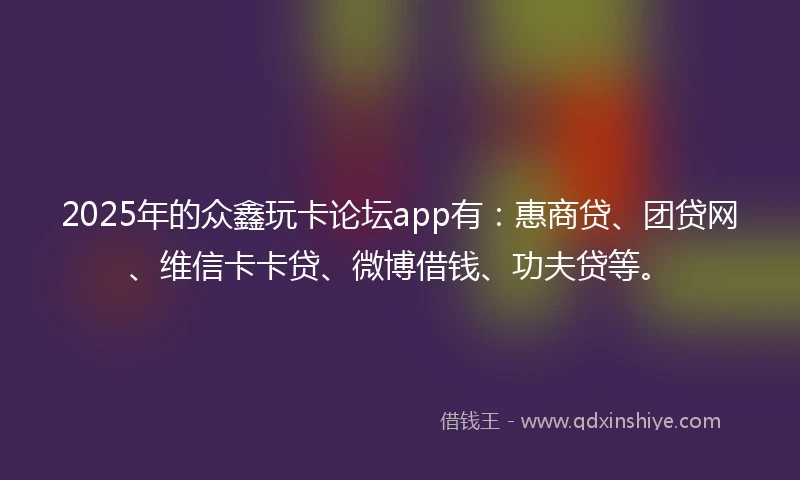 2025年的众鑫玩卡论坛app有：惠商贷、团贷网、维信卡卡贷、微博借钱、功夫贷等。