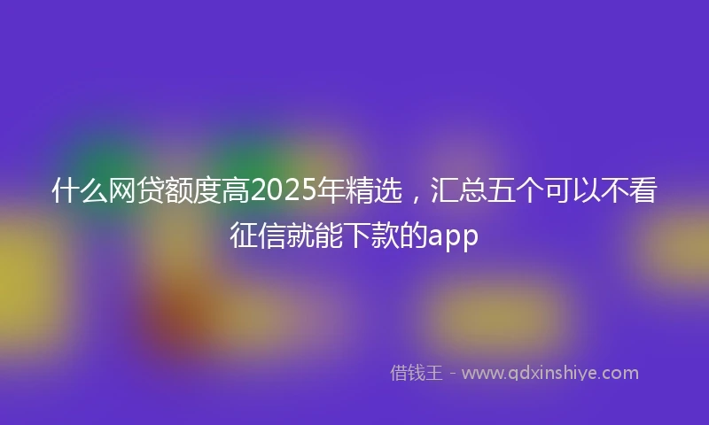 什么网贷额度高2025年精选，汇总五个可以不看征信就能下款的app