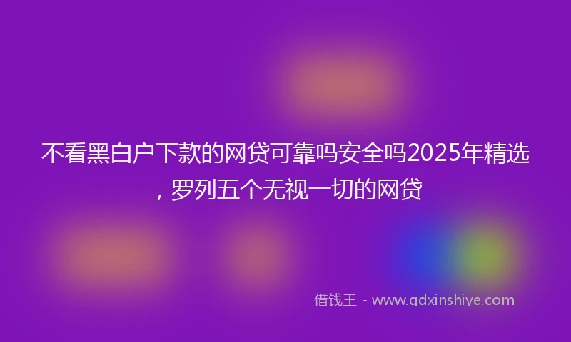 不看黑白户下款的网贷可靠吗安全吗2025年精选，罗列五个无视一切的网贷