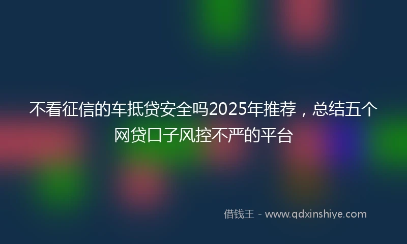 不看征信的车抵贷安全吗2025年推荐，总结五个网贷口子风控不严的平台