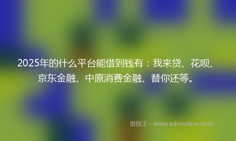 2025年的什么平台能借到钱有：我来贷、花呗、京东金融、中原消费金融、替你还等。