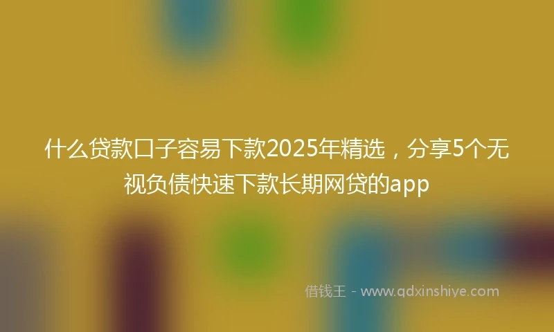 什么贷款口子容易下款2025年精选，分享5个无视负债快速下款长期网贷的app
