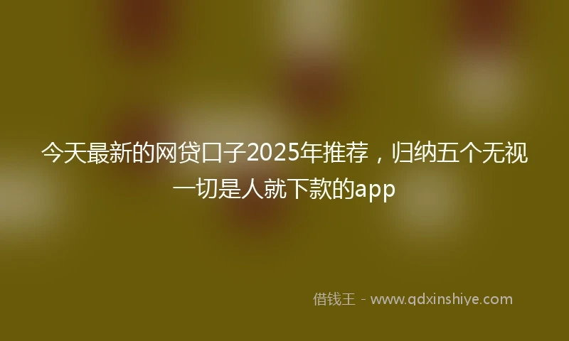 今天最新的网贷口子2025年推荐，归纳五个无视一切是人就下款的app
