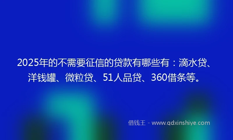 2025年的不需要征信的贷款有哪些有：滴水贷、洋钱罐、微粒贷、51人品贷、360借条等。