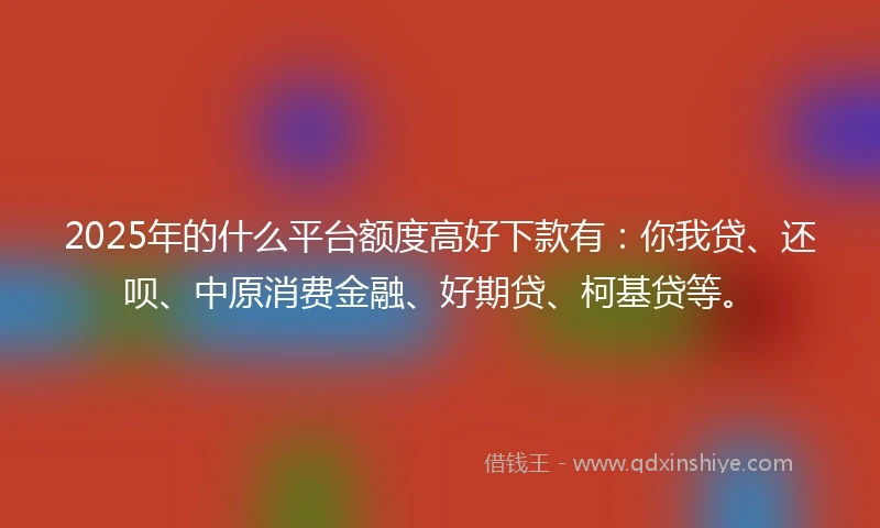 2025年的什么平台额度高好下款有：你我贷、还呗、中原消费金融、好期贷、柯基贷等。