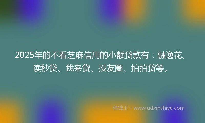 2025年的不看芝麻信用的小额贷款有：融逸花、读秒贷、我来贷、投友圈、拍拍贷等。