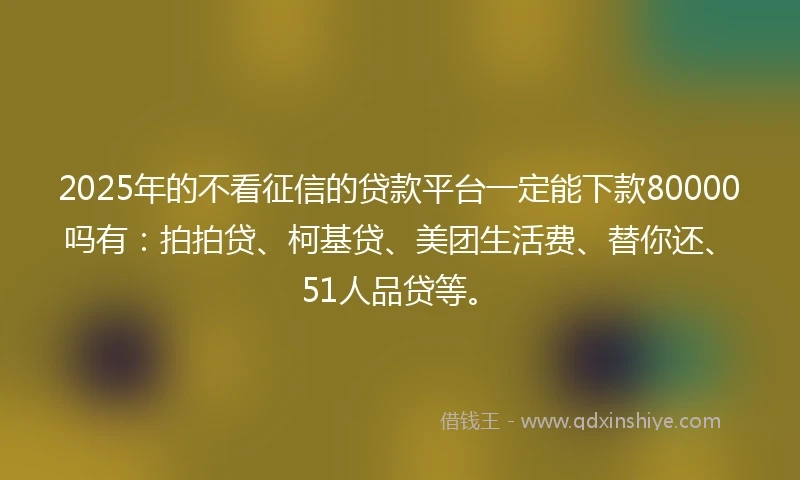 2025年的不看征信的贷款平台一定能下款80000吗有：拍拍贷、柯基贷、美团生活费、替你还、51人品贷等。