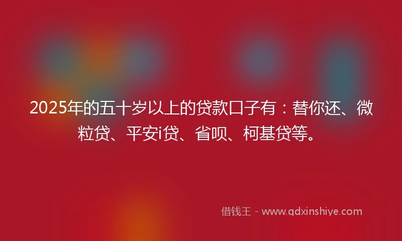 2025年的五十岁以上的贷款口子有：替你还、微粒贷、平安i贷、省呗、柯基贷等。