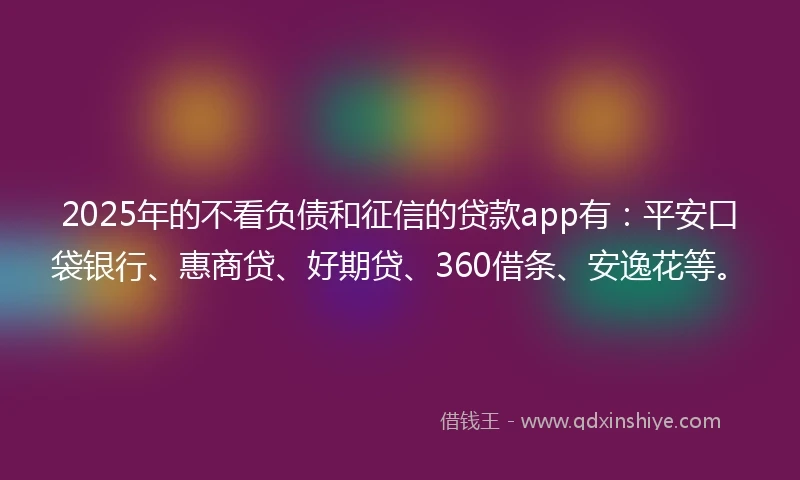2025年的不看负债和征信的贷款app有：平安口袋银行、惠商贷、好期贷、360借条、安逸花等。