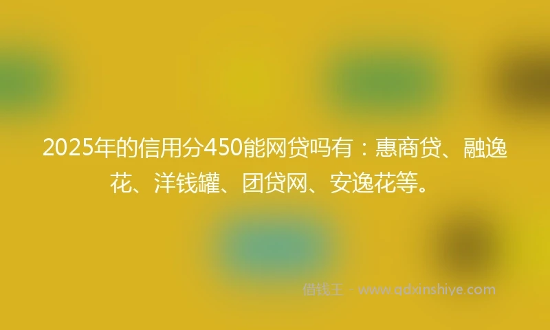 2025年的信用分450能网贷吗有：惠商贷、融逸花、洋钱罐、团贷网、安逸花等。