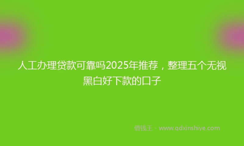 人工办理贷款可靠吗2025年推荐，整理五个无视黑白好下款的口子