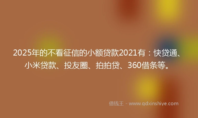 2025年的不看征信的小额贷款2021有：快贷通、小米贷款、投友圈、拍拍贷、360借条等。