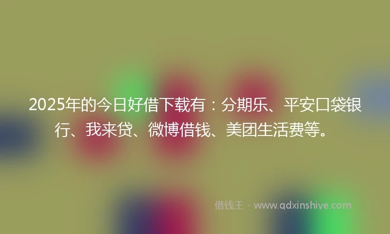 2025年的今日好借下载有：分期乐、平安口袋银行、我来贷、微博借钱、美团生活费等。