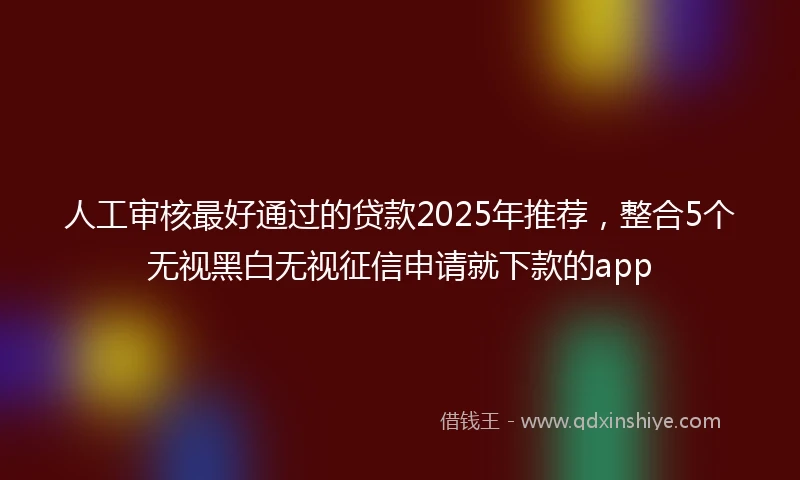 人工审核最好通过的贷款2025年推荐，整合5个无视黑白无视征信申请就下款的app