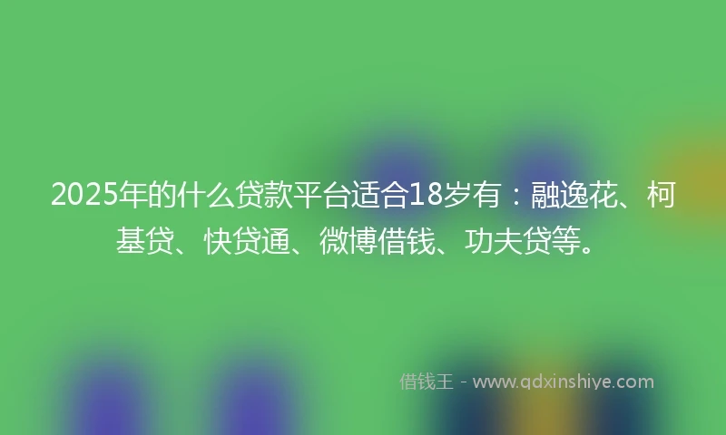 2025年的什么贷款平台适合18岁有：融逸花、柯基贷、快贷通、微博借钱、功夫贷等。