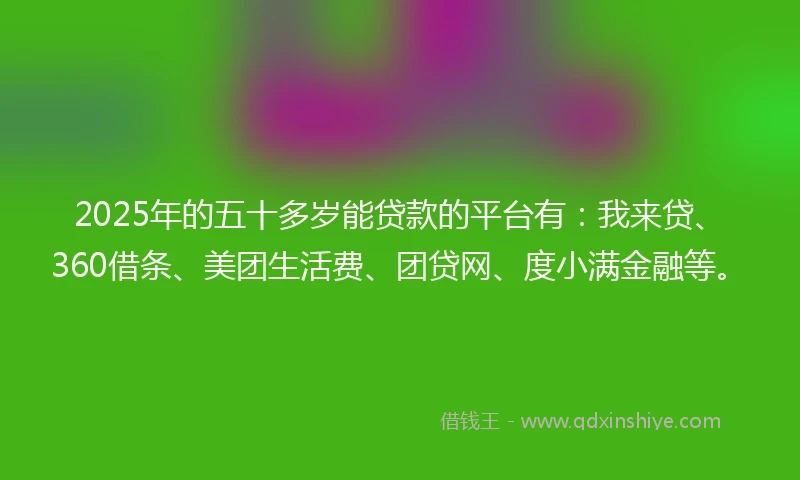 2025年的五十多岁能贷款的平台有：我来贷、360借条、美团生活费、团贷网、度小满金融等。