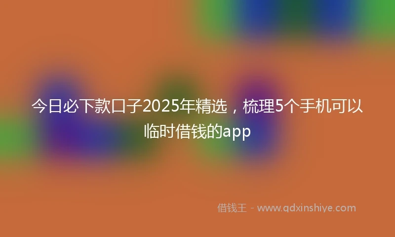 今日必下款口子2025年精选，梳理5个手机可以临时借钱的app