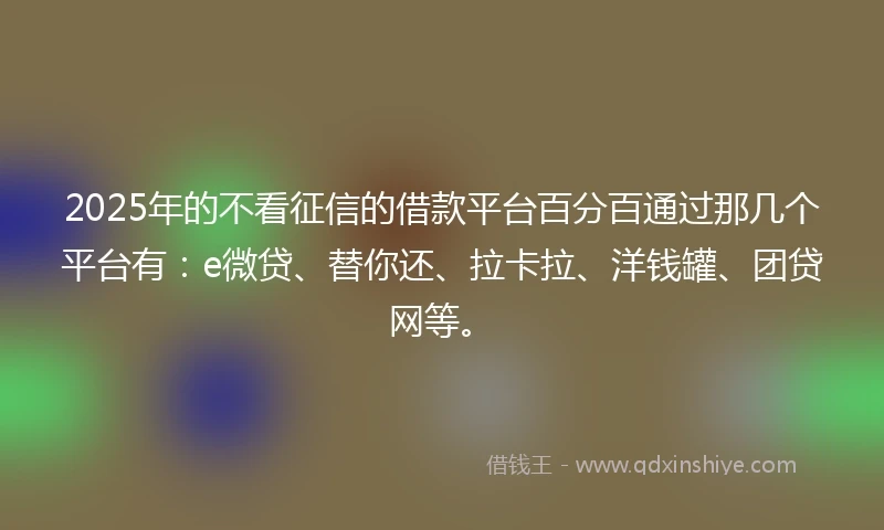 2025年的不看征信的借款平台百分百通过那几个平台有：e微贷、替你还、拉卡拉、洋钱罐、团贷网等。