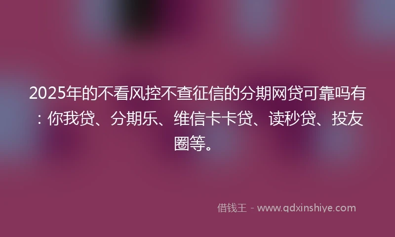 2025年的不看风控不查征信的分期网贷可靠吗有：你我贷、分期乐、维信卡卡贷、读秒贷、投友圈等。
