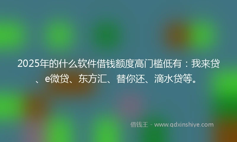 2025年的什么软件借钱额度高门槛低有：我来贷、e微贷、东方汇、替你还、滴水贷等。