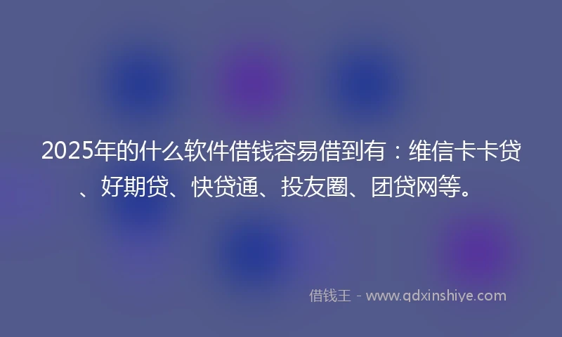 2025年的什么软件借钱容易借到有：维信卡卡贷、好期贷、快贷通、投友圈、团贷网等。