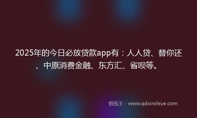 2025年的今日必放贷款app有：人人贷、替你还、中原消费金融、东方汇、省呗等。