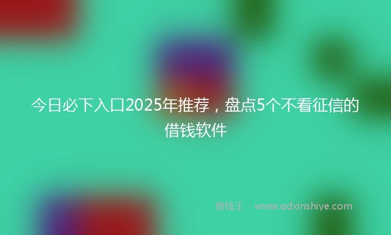 今日必下入口2025年推荐，盘点5个不看征信的借钱软件
