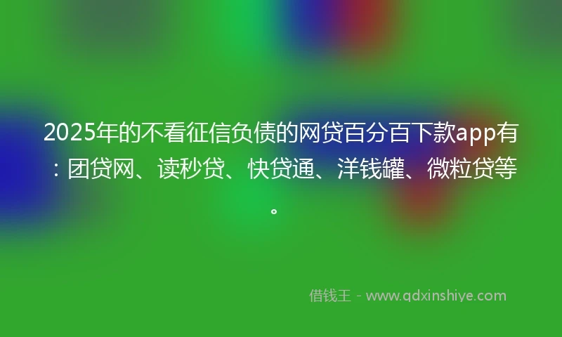 2025年的不看征信负债的网贷百分百下款app有：团贷网、读秒贷、快贷通、洋钱罐、微粒贷等。