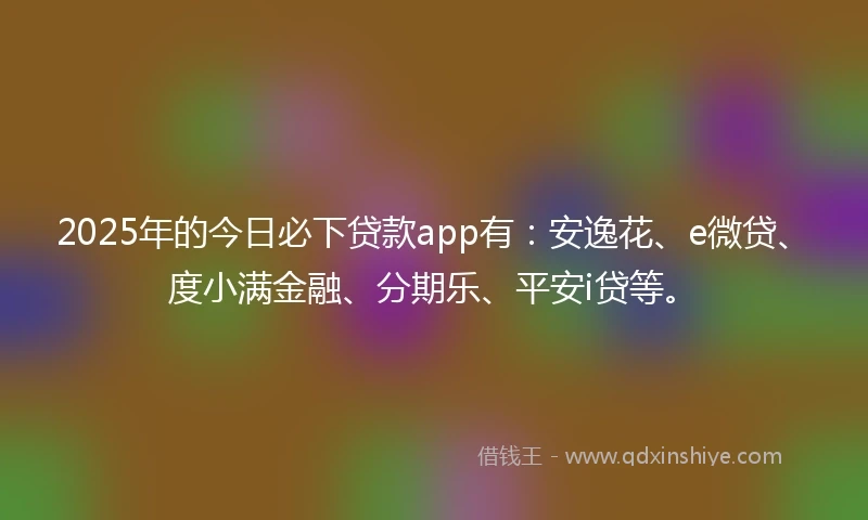 2025年的今日必下贷款app有：安逸花、e微贷、度小满金融、分期乐、平安i贷等。