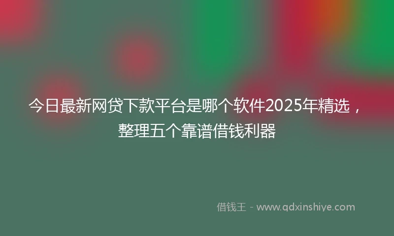 今日最新网贷下款平台是哪个软件2025年精选，整理五个靠谱借钱利器