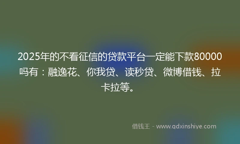 2025年的不看征信的贷款平台一定能下款80000吗有：融逸花、你我贷、读秒贷、微博借钱、拉卡拉等。
