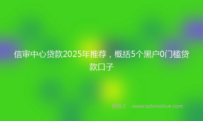 信审中心贷款2025年推荐，概括5个黑户0门槛贷款口子