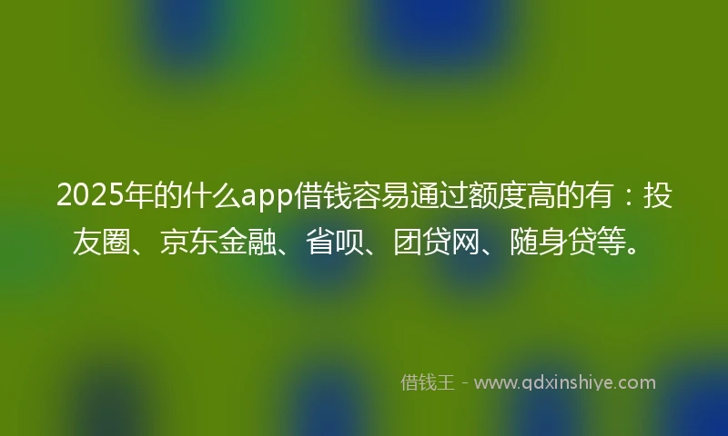 2025年的什么app借钱容易通过额度高的有：投友圈、京东金融、省呗、团贷网、随身贷等。