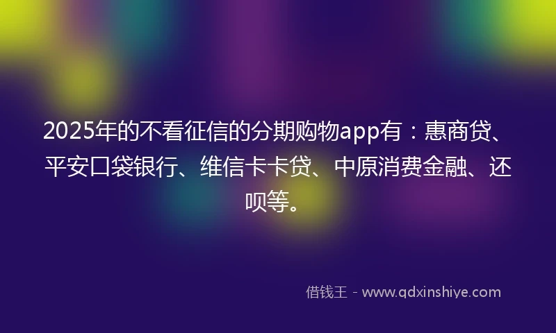 2025年的不看征信的分期购物app有：惠商贷、平安口袋银行、维信卡卡贷、中原消费金融、还呗等。