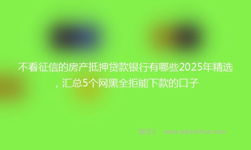 不看征信的房产抵押贷款银行有哪些2025年精选，汇总5个网黑全拒能下款的口子