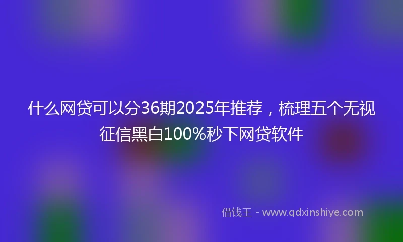 什么网贷可以分36期2025年推荐，梳理五个无视征信黑白100%秒下网贷软件