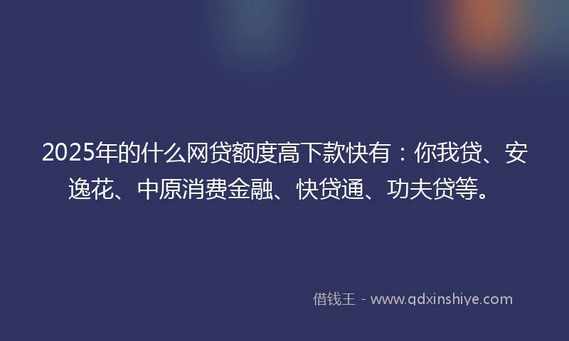 2025年的什么网贷额度高下款快有：你我贷、安逸花、中原消费金融、快贷通、功夫贷等。