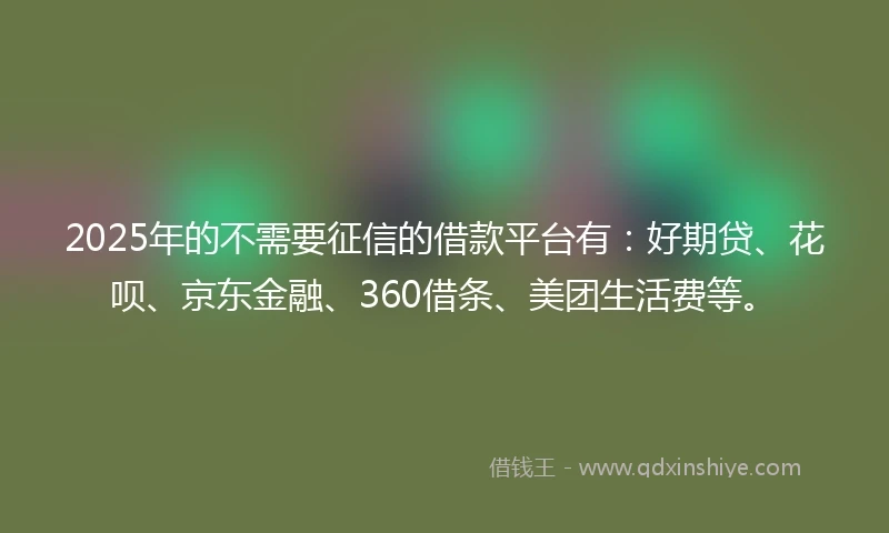 2025年的不需要征信的借款平台有：好期贷、花呗、京东金融、360借条、美团生活费等。