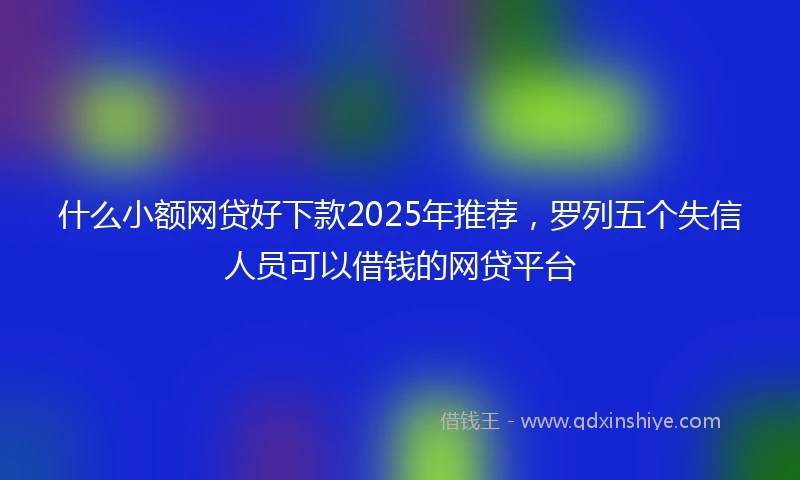 什么小额网贷好下款2025年推荐，罗列五个失信人员可以借钱的网贷平台
