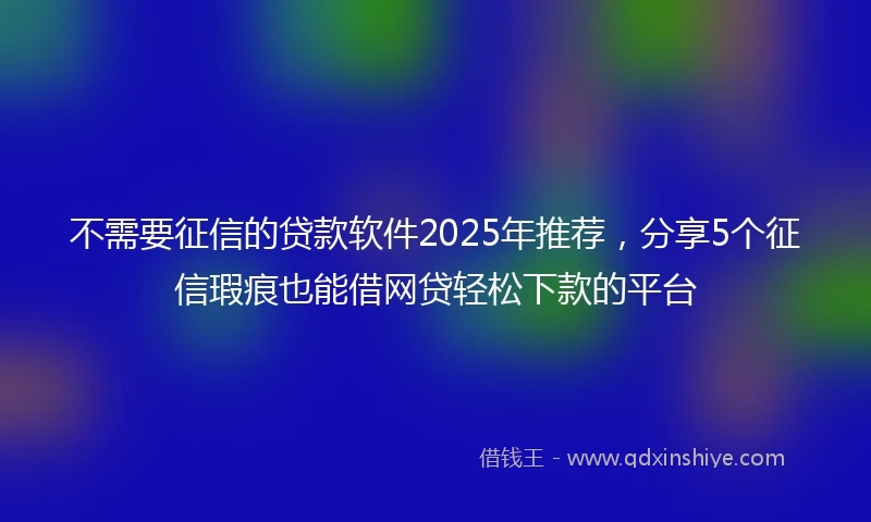 不需要征信的贷款软件2025年推荐，分享5个征信瑕疵也能借网贷轻松下款的平台