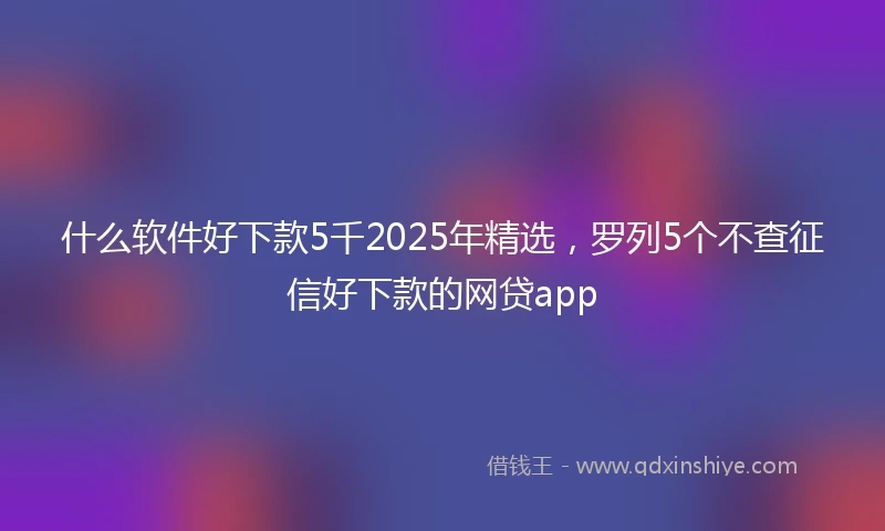 什么软件好下款5千2025年精选，罗列5个不查征信好下款的网贷app
