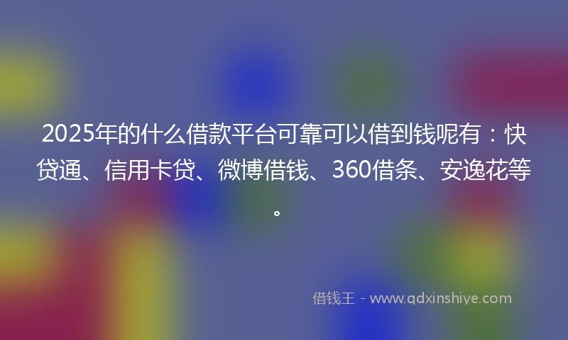 2025年的什么借款平台可靠可以借到钱呢有：快贷通、信用卡贷、微博借钱、360借条、安逸花等。