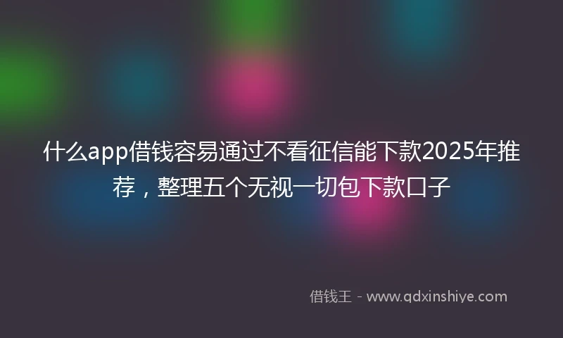 什么app借钱容易通过不看征信能下款2025年推荐，整理五个无视一切包下款口子