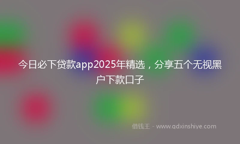今日必下贷款app2025年精选，分享五个无视黑户下款口子