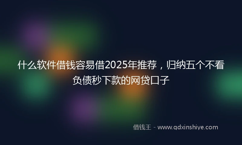 什么软件借钱容易借2025年推荐，归纳五个不看负债秒下款的网贷口子